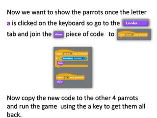 Now we want to show the parrots once the letter
a is clicked on the keyboard so go to the
tab and join the piece of code to
Now copy the new code to the other 4 parrots
and run the game using the a key to get them all
back.
 