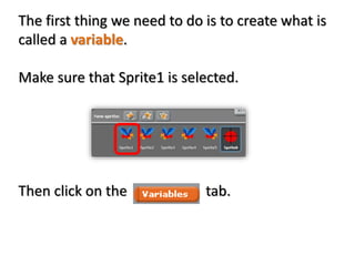 The first thing we need to do is to create what is
called a variable.
Make sure that Sprite1 is selected.
Then click on the tab.
 