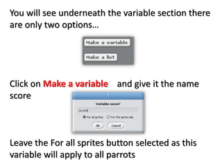 You will see underneath the variable section there
are only two options…
Click on Make a variable and give it the name
score
Leave the For all sprites button selected as this
variable will apply to all parrots
 