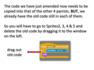 The code we have just amended now needs to be
copied into that of the other 4 parrots. BUT, we
already have the old code still in each of them.
So you will have to go to Sprites2, 3, 4 & 5 and
delete the old code by dragging it to the window
on the left.
drag out
old code
 