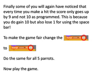 Finally some of you will again have noticed that
every time you make a hit the score only goes up
by 9 and not 10 as programmed. This is because
you do gain 10 but also lose 1 for using the space
bar!
To make the game fair change the
to
Do the same for all 5 parrots.
Now play the game.
 