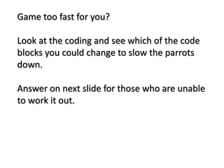 Game too fast for you?
Look at the coding and see which of the code
blocks you could change to slow the parrots
down.
Answer on next slide for those who are unable
to work it out.
 