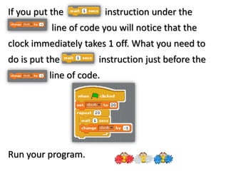 If you put the instruction under the
line of code you will notice that the
clock immediately takes 1 off. What you need to
do is put the instruction just before the
line of code.
Run your program.
 