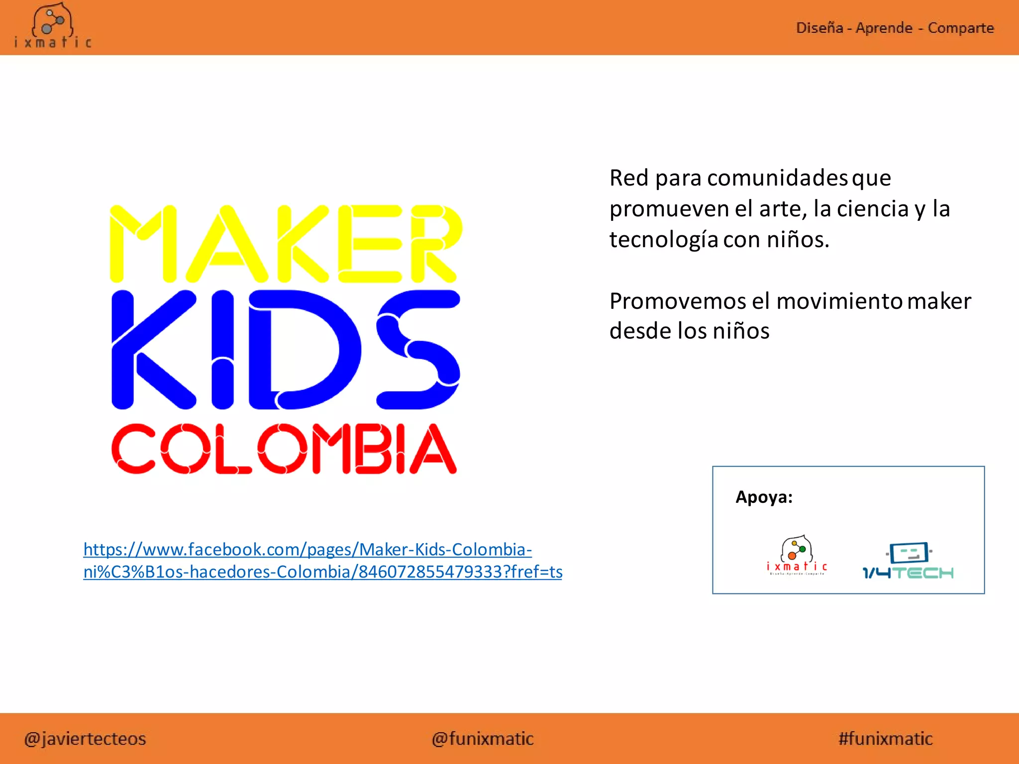 https://www.facebook.com/pages/Maker-Kids-Colombia-
ni%C3%B1os-hacedores-Colombia/846072855479333?fref=ts
Red para comunidadesque
promueven el arte, la ciencia y la
tecnologíacon niños.
Promovemos el movimientomaker
desde los niños
Apoya:
 