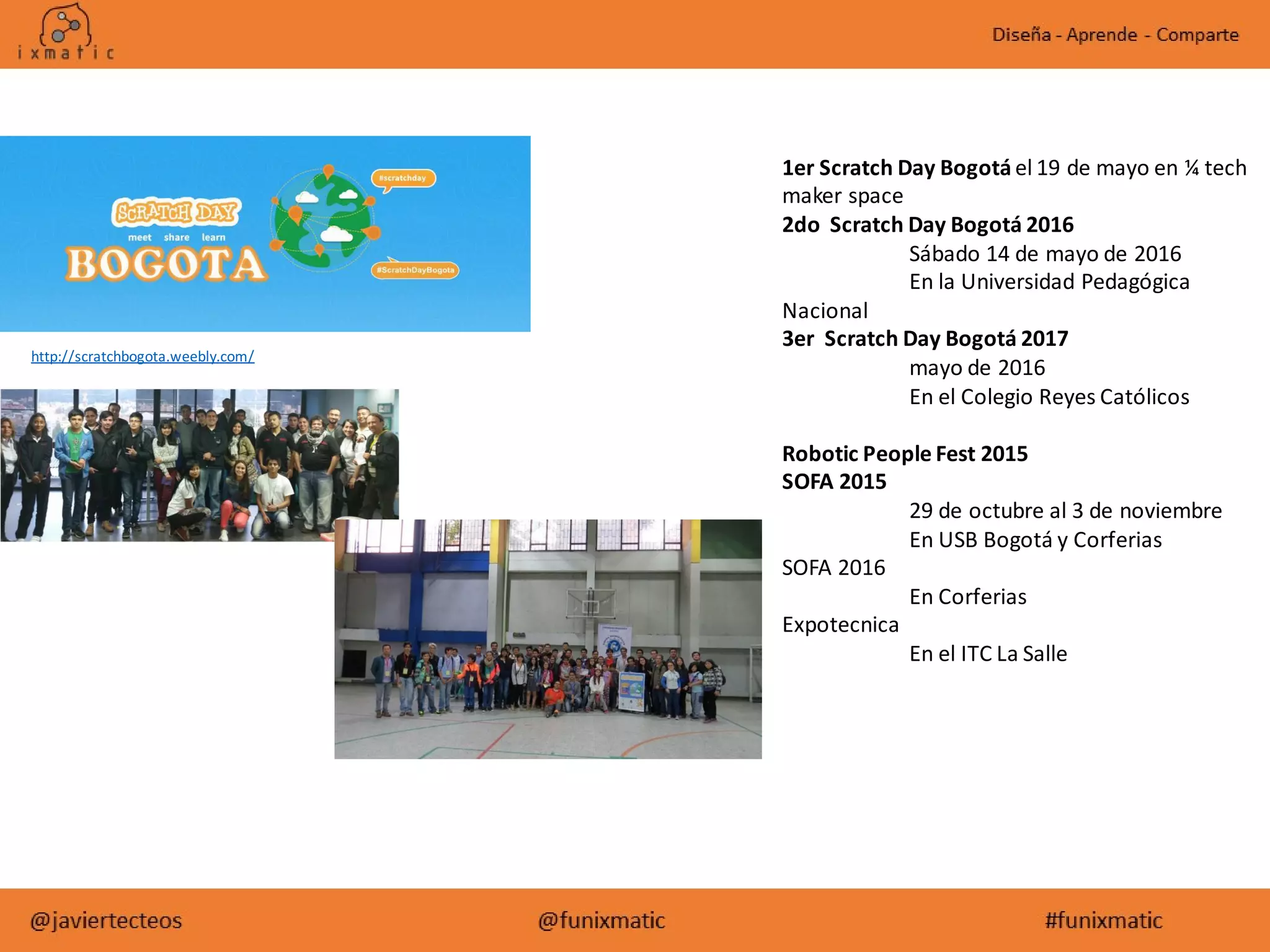 http://scratchbogota.weebly.com/
1er Scratch Day Bogotá el 19 de mayo en ¼ tech
maker space
2do Scratch Day Bogotá 2016
Sábado 14 de mayo de 2016
En la Universidad Pedagógica
Nacional
3er Scratch Day Bogotá 2017
mayo de 2016
En el Colegio Reyes Católicos
Robotic People Fest 2015
SOFA 2015
29 de octubre al 3 de noviembre
En USB Bogotá y Corferias
SOFA 2016
En Corferias
Expotecnica
En el ITC La Salle
 