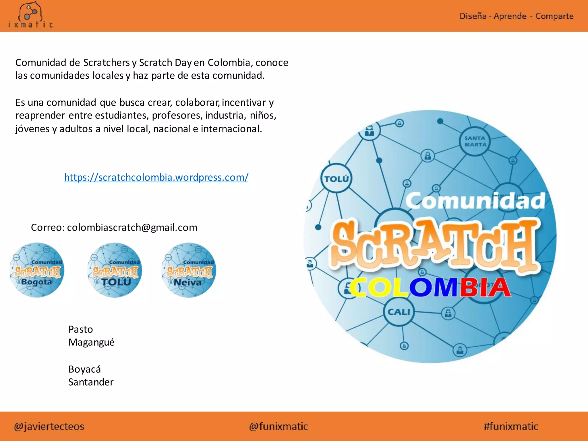 https://scratchcolombia.wordpress.com/
Comunidad de Scratchers y Scratch Day en Colombia, conoce
las comunidades locales y haz parte de esta comunidad.
Es una comunidad que busca crear, colaborar,incentivar y
reaprender entre estudiantes, profesores, industria, niños,
jóvenes y adultos a nivel local, nacional e internacional.
Pasto
Magangué
Boyacá
Santander
Correo: colombiascratch@gmail.com
 