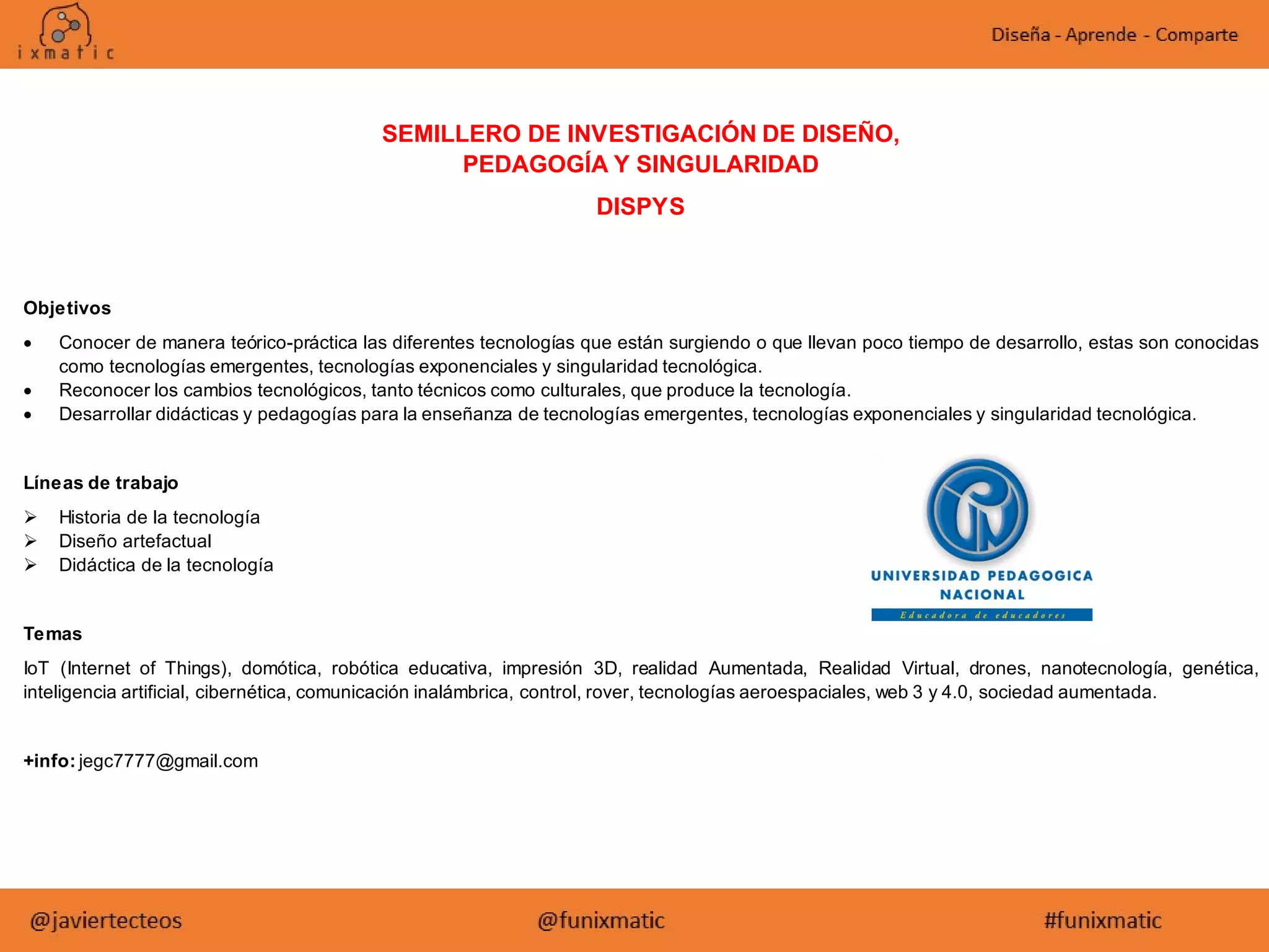 SEMILLERO DE INVESTIGACIÓN DE DISEÑO,
PEDAGOGÍA Y SINGULARIDAD
DISPYS
Objetivos
 Conocer de manera teórico-práctica las diferentes tecnologías que están surgiendo o que llevan poco tiempo de desarrollo, estas son conocidas
como tecnologías emergentes, tecnologías exponenciales y singularidad tecnológica.
 Reconocer los cambios tecnológicos, tanto técnicos como culturales, que produce la tecnología.
 Desarrollar didácticas y pedagogías para la enseñanza de tecnologías emergentes, tecnologías exponenciales y singularidad tecnológica.
Líneas de trabajo
 Historia de la tecnología
 Diseño artefactual
 Didáctica de la tecnología
Temas
IoT (Internet of Things), domótica, robótica educativa, impresión 3D, realidad Aumentada, Realidad Virtual, drones, nanotecnología, genética,
inteligencia artificial, cibernética, comunicación inalámbrica, control, rover, tecnologías aeroespaciales, web 3 y 4.0, sociedad aumentada.
+info: jegc7777@gmail.com
 