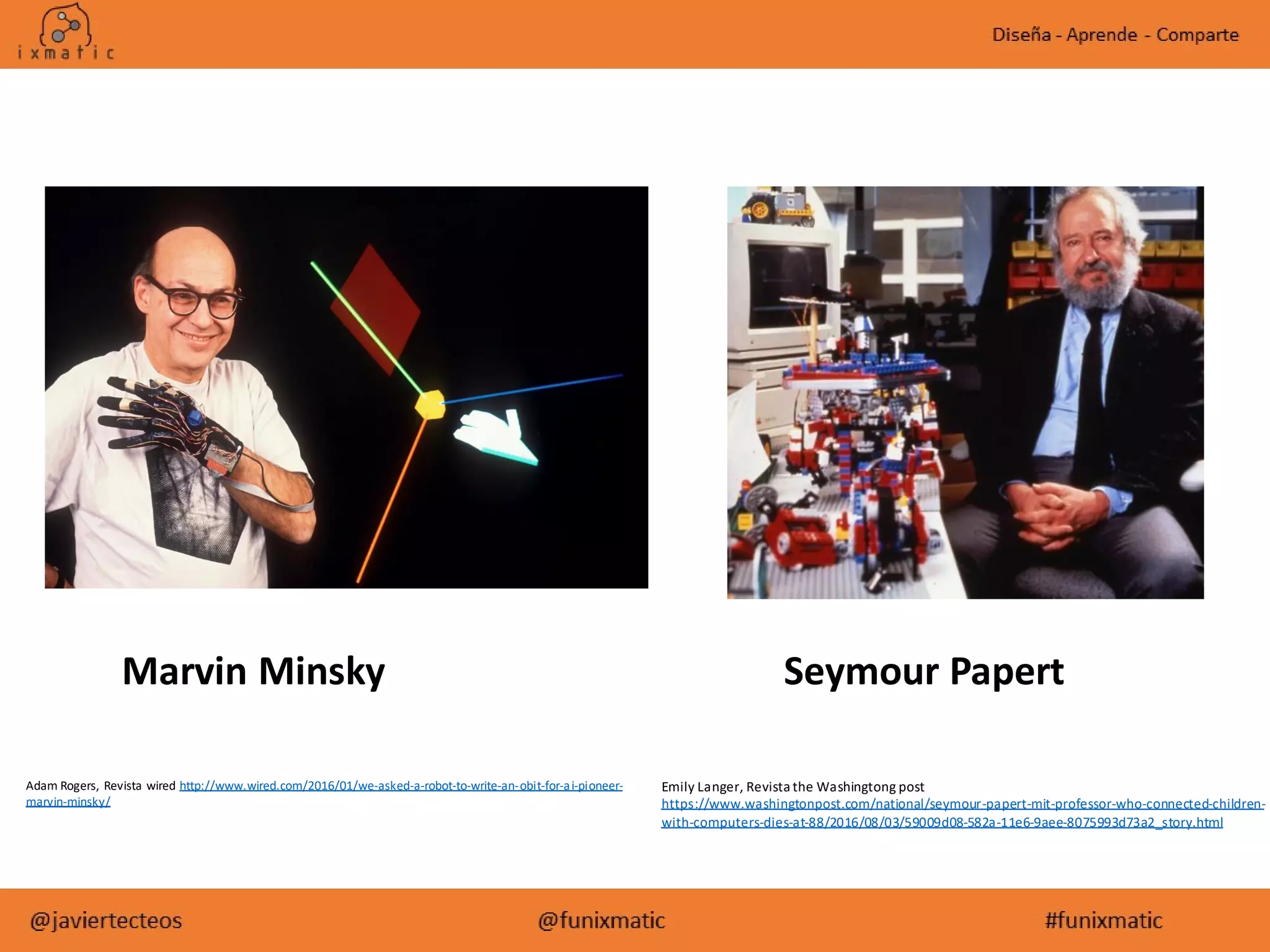 Emily Langer, Revista the Washingtong post
https://www.washingtonpost.com/national/seymour-papert-mit-professor-who-connected-children-
with-computers-dies-at-88/2016/08/03/59009d08-582a-11e6-9aee-8075993d73a2_story.html
Adam Rogers, Revista wired http://www.wired.com/2016/01/we-asked-a-robot-to-write-an-obit-for-ai-pioneer-
marvin-minsky/
Marvin Minsky Seymour Papert
 