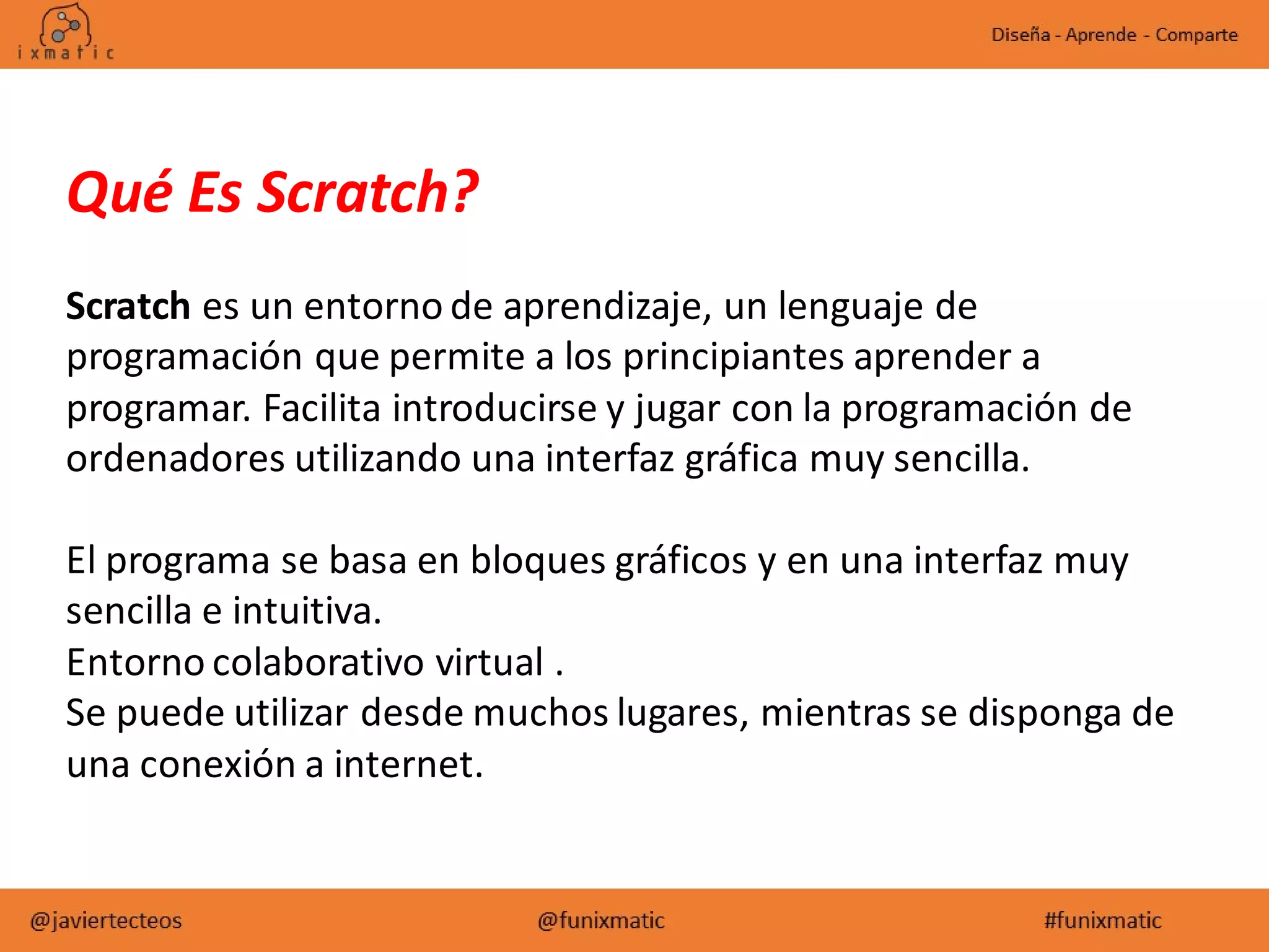 Qué Es Scratch?
Scratch es un entorno de aprendizaje, un lenguaje de
programación que permite a los principiantes aprender a
programar. Facilita introducirse y jugar con la programación de
ordenadores utilizando una interfaz gráfica muy sencilla.
El programa se basa en bloques gráficos y en una interfaz muy
sencilla e intuitiva.
Entorno colaborativo virtual .
Se puede utilizar desde muchos lugares, mientras se disponga de
una conexión a internet.
 