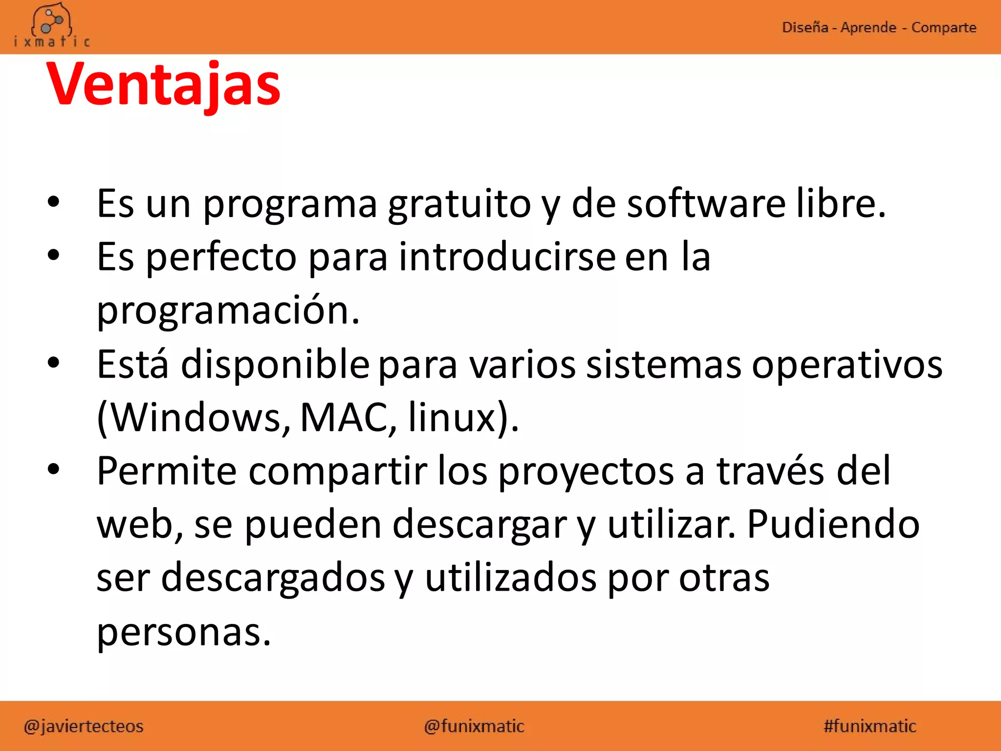 Ventajas
• Es un programa gratuito y de software libre.
• Es perfecto para introducirse en la
programación.
• Está disponiblepara varios sistemas operativos
(Windows,MAC, linux).
• Permite compartir los proyectos a través del
web, se pueden descargar y utilizar. Pudiendo
ser descargados y utilizados por otras
personas.
 