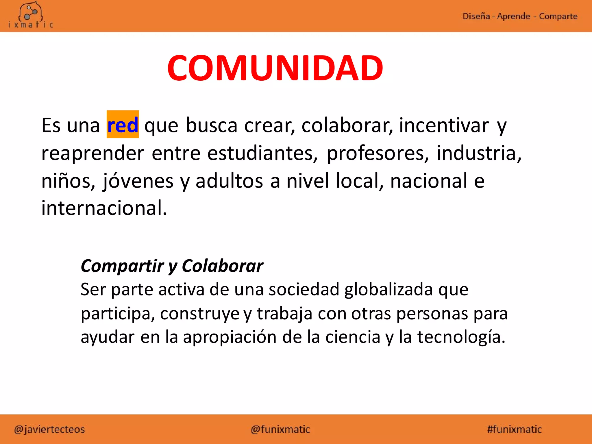 COMUNIDAD
Es una red que busca crear, colaborar, incentivar y
reaprender entre estudiantes, profesores, industria,
niños, jóvenes y adultos a nivel local, nacional e
internacional.
Compartir y Colaborar
Ser parte activa de una sociedad globalizada que
participa, construye y trabaja con otras personas para
ayudar en la apropiación de la ciencia y la tecnología.
 