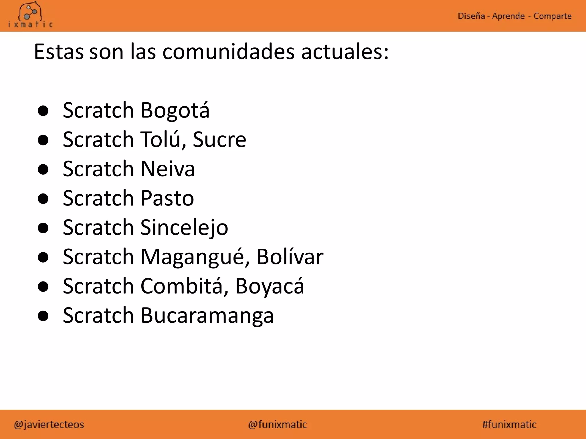 Estas son las comunidades actuales:
● Scratch Bogotá
● Scratch Tolú, Sucre
● Scratch Neiva
● Scratch Pasto
● Scratch Sincelejo
● Scratch Magangué, Bolívar
● Scratch Combitá, Boyacá
● Scratch Bucaramanga
 