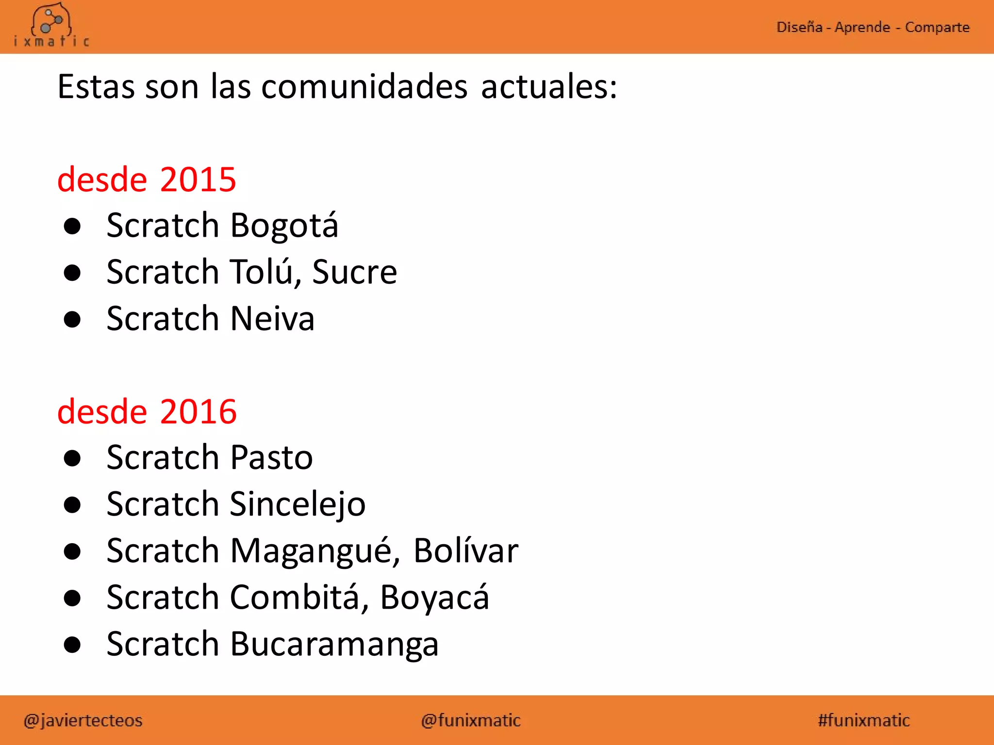 Estas son las comunidades actuales:
desde 2015
● Scratch Bogotá
● Scratch Tolú, Sucre
● Scratch Neiva
desde 2016
● Scratch Pasto
● Scratch Sincelejo
● Scratch Magangué, Bolívar
● Scratch Combitá, Boyacá
● Scratch Bucaramanga
 