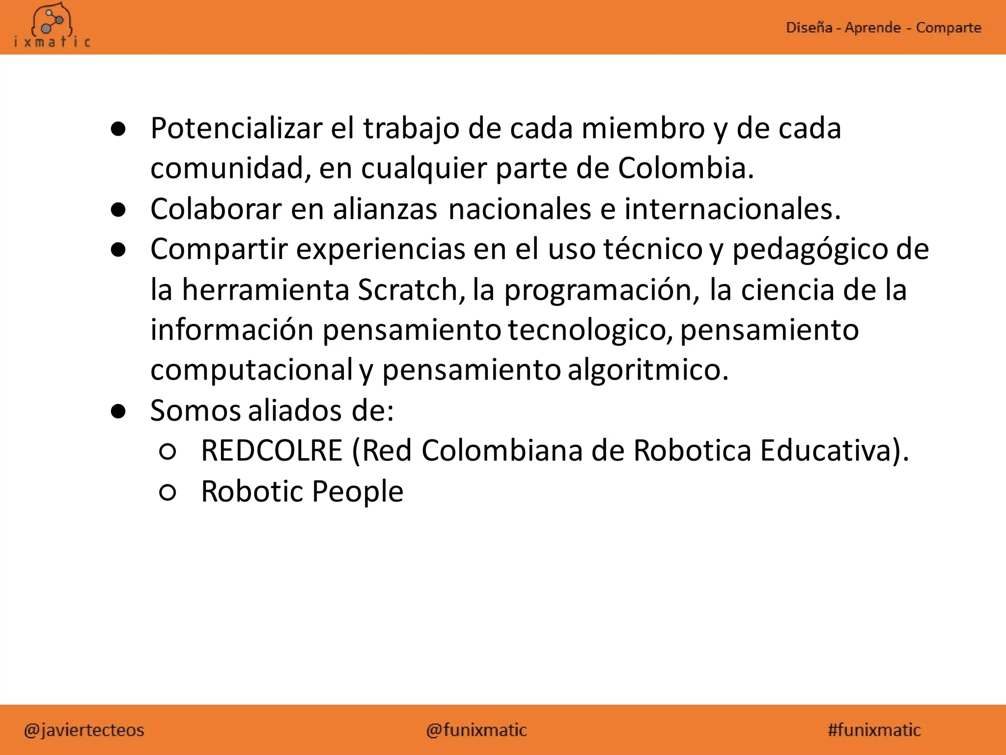 ● Potencializar el trabajo de cada miembro y de cada
comunidad, en cualquier parte de Colombia.
● Colaborar en alianzas nacionales e internacionales.
● Compartir experiencias en el uso técnico y pedagógico de
la herramienta Scratch, la programación, la ciencia de la
información pensamiento tecnologico, pensamiento
computacionaly pensamiento algoritmico.
● Somos aliados de:
○ REDCOLRE (Red Colombiana de Robotica Educativa).
○ Robotic People
 