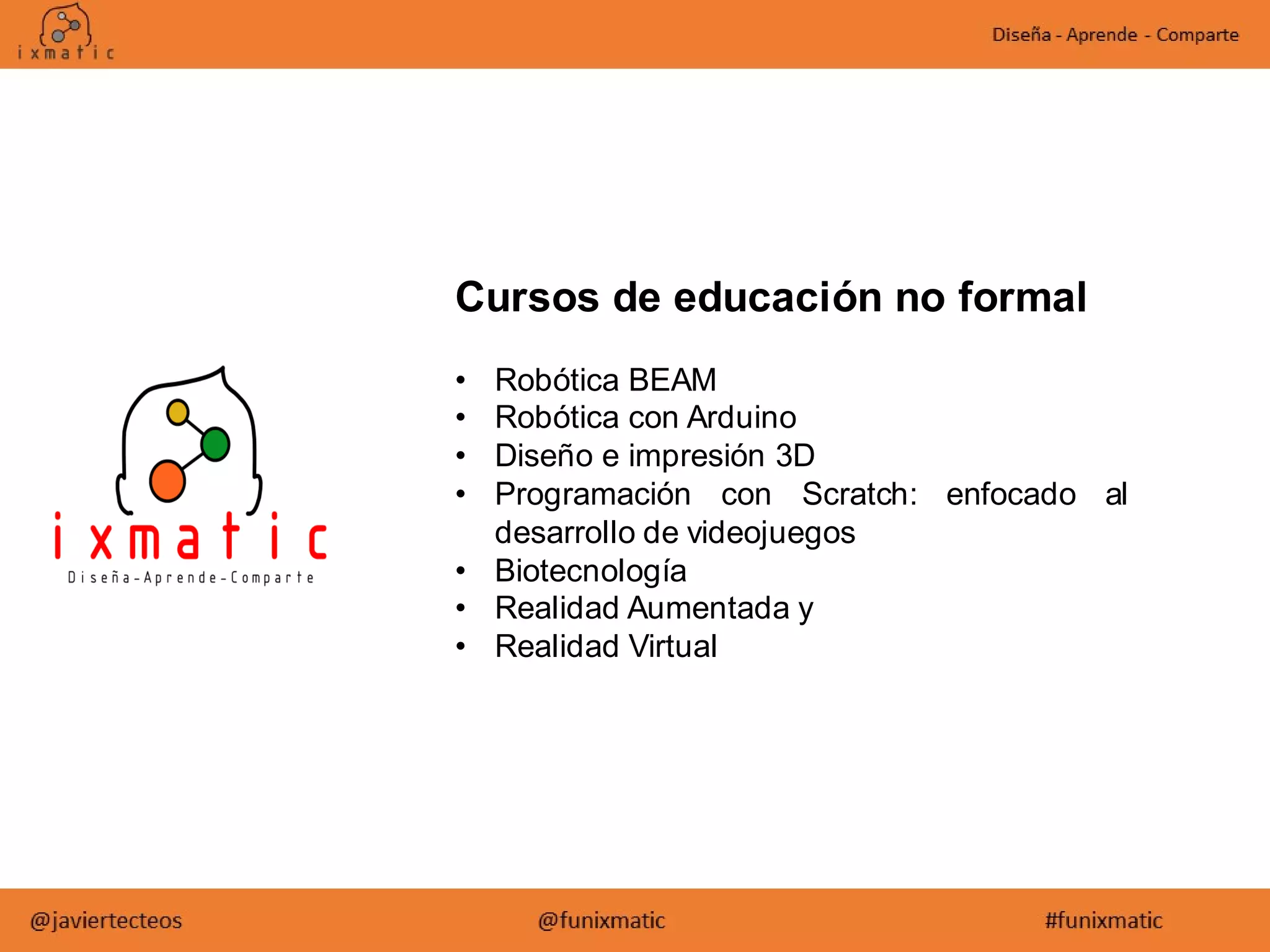 Cursos de educación no formal
• Robótica BEAM
• Robótica con Arduino
• Diseño e impresión 3D
• Programación con Scratch: enfocado al
desarrollo de videojuegos
• Biotecnología
• Realidad Aumentada y
• Realidad Virtual
 