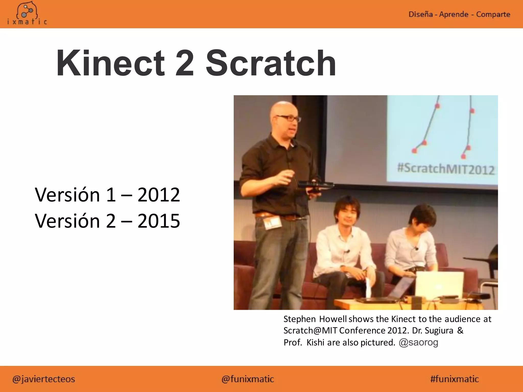 Kinect 2 Scratch
Versión 1 – 2012
Versión 2 – 2015
Stephen Howell shows the Kinect to the audience at
Scratch@MIT Conference 2012. Dr. Sugiura &
Prof. Kishi are also pictured. @saorog
 