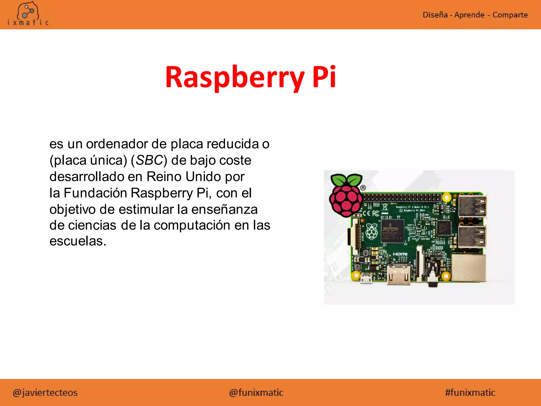 es un ordenador de placa reducida o
(placa única) (SBC) de bajo coste
desarrollado en Reino Unido por
la Fundación Raspberry Pi, con el
objetivo de estimular la enseñanza
de ciencias de la computación en las
escuelas.
Raspberry Pi
 
