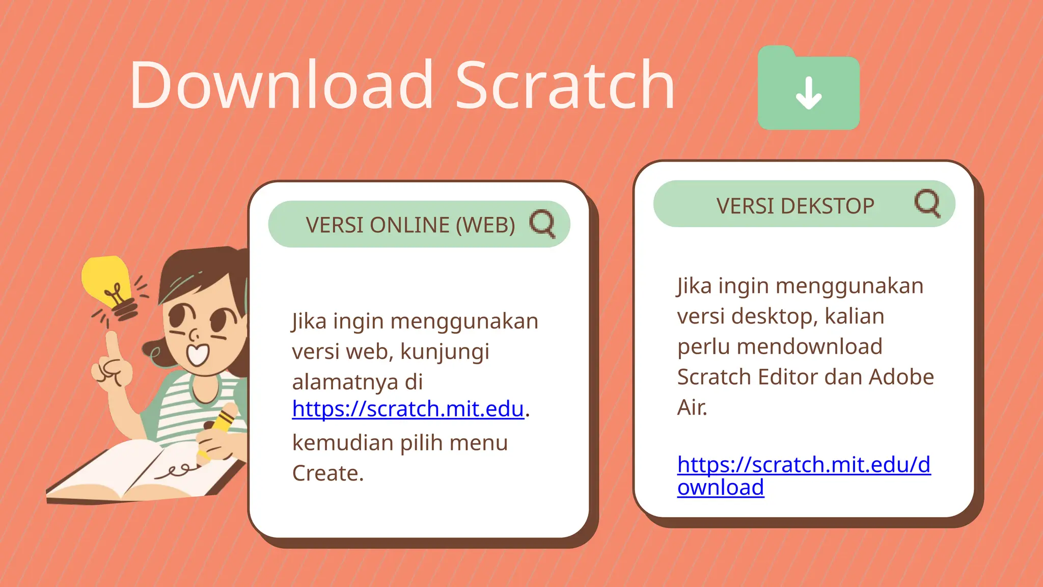Download Scratch
Jika ingin menggunakan
versi web, kunjungi
alamatnya di
https://scratch.mit.edu.
kemudian pilih menu
Create.
Jika ingin menggunakan
versi desktop, kalian
perlu mendownload
Scratch Editor dan Adobe
Air.
​
https://scratch.mit.edu/d
ownload
VERSI ONLINE (WEB)
VERSI DEKSTOP
 