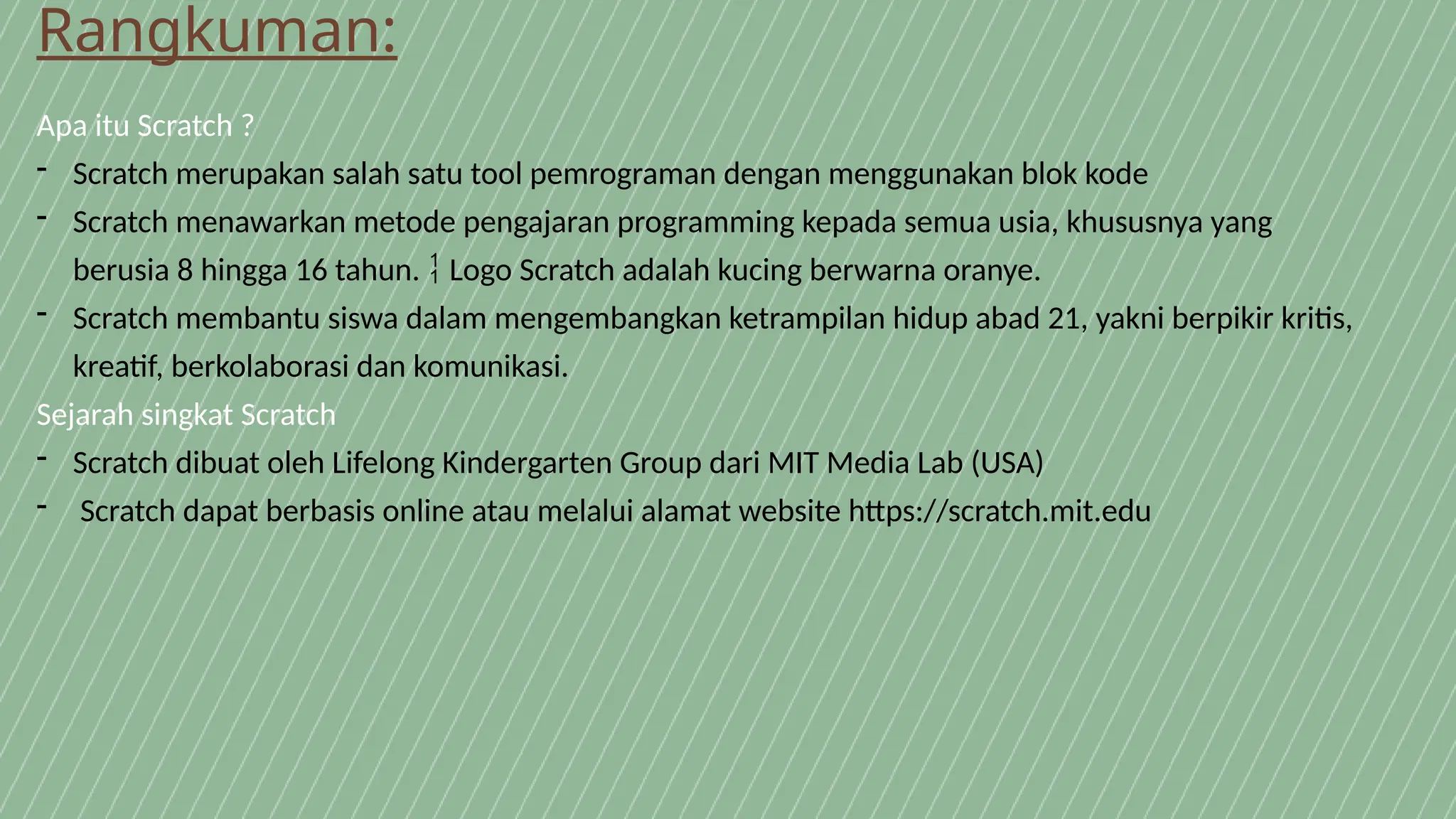 Rangkuman:
Apa itu Scratch ?
- Scratch merupakan salah satu tool pemrograman dengan menggunakan blok kode
- Scratch menawarkan metode pengajaran programming kepada semua usia, khususnya yang
berusia 8 hingga 16 tahun. Logo Scratch adalah kucing berwarna oranye.

- Scratch membantu siswa dalam mengembangkan ketrampilan hidup abad 21, yakni berpikir kritis,
kreatif, berkolaborasi dan komunikasi.
Sejarah singkat Scratch
- Scratch dibuat oleh Lifelong Kindergarten Group dari MIT Media Lab (USA)
- Scratch dapat berbasis online atau melalui alamat website https://scratch.mit.edu
 