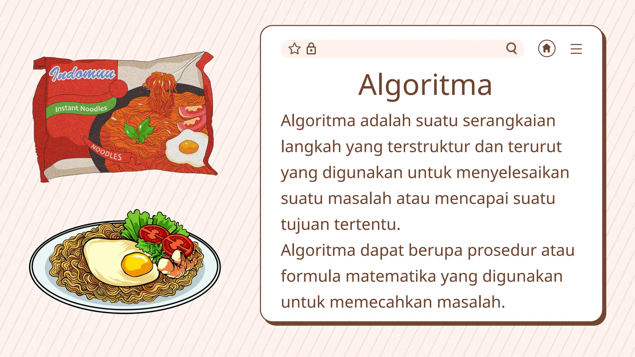 Algoritma
Algoritma adalah suatu serangkaian
langkah yang terstruktur dan terurut
yang digunakan untuk menyelesaikan
suatu masalah atau mencapai suatu
tujuan tertentu.
Algoritma dapat berupa prosedur atau
formula matematika yang digunakan
untuk memecahkan masalah.
 