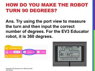 HOW DO YOU MAKE THE ROBOT
TURN 90 DEGREES?
Ans. Try using the port view to measure
the turn and then input the correct
number of degrees. For the EV3 Educator
robot, it is 360 degrees.
Copyright © EV3Lessons.com 2020 (Last edit:
12/21/2019)
 