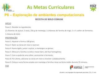 As Metas Curriculares 
P8 – Exploração de ambientes computacionais 
RECEITA DE BOLO COMUM 
INÍCIO 
Passo 1: Receber os ingredientes 
(2 chávenas de açúcar; 3 ovos; 250 g de manteiga; 3 chávenas de farinha de trigo; 1 e ½ colher de fermento; 
1 chávena de leite) 
PREPARAÇÃO 
Passo 2: Aquecer o forno a 180 graus; 
Passo 3: Bater as claras em neve e reservar; 
Passo 4: Numa tigela, juntar o açúcar, a manteiga e as gemas; 
Passo 5: Misturar a farinha e o leite e mexer bem, até ficar homogéneo; 
Passo 7: Com a ajuda de uma colher, acrescentar o fermento; 
Passo 8: Por último, adicionar as claras em neve e envolver cuidadosamente; 
Passo 9: Colocar numa forma untada com manteiga e farinha e levar ao forno médio durante 35 minutos. 
FIM 
«Scratch», uma linguagem de programação para todos | TIC | 3.º ciclo 
 
