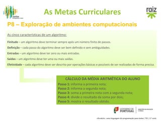 As Metas Curriculares 
P8 – Exploração de ambientes computacionais 
Antes de apresentar uma ferramenta de programação devemos promover, junto dos 
alunos, atividades que permitam desenvolver um pensamento computacional: 
1. Descrição e detalhe de problemas de forma organizada, 
2. Desenvolver atividades de organização lógica de ideias. 
«Scratch», uma linguagem de programação para todos | TIC | 3.º ciclo 
As cinco características de um algoritmo: 
Finitude – um algoritmo deve terminar sempre após um número finito de passos. 
Definição – cada passo do algoritmo deve ser bem definido e sem ambiguidades. 
Entradas – um algoritmo deve ter zero ou mais entradas. 
Saídas – um algoritmo deve ter uma ou mais saídas. 
Efetividade – cada algoritmo deve ser descrito por operações básicas e possíveis de ser realizadas de forma precisa. 
CÁLCULO DA MÉDIA ARITMÉTICA DO ALUNO 
Passo 1: informa a primeira nota; 
Passo 2: informa a segunda nota; 
Passo 3: soma a primeira nota com a segunda nota; 
Passo 4: divide o resultado da soma por dois; 
Passo 5: mostra o resultado obtido. 
 