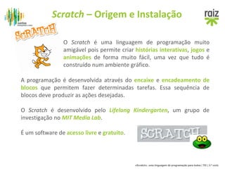 Scratch – Origem e Instalação 
O Scratch é uma linguagem de programação muito 
amigável pois permite criar histórias interativas, jogos e 
animações de forma muito fácil, uma vez que tudo é 
construído num ambiente gráfico. 
A programação é desenvolvida através do encaixe e encadeamento de 
blocos que permitem fazer determinadas tarefas. Essa sequência de 
blocos deve produzir as ações desejadas. 
O Scratch é desenvolvido pelo Lifelong Kindergarten, um grupo de 
investigação no MIT Media Lab. 
«Scratch», uma linguagem de programação para todos | TIC | 3.º ciclo 
É um software de acesso livre e gratuito. 
 