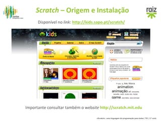 Scratch – Origem e Instalação 
Disponível no link: http://kids.sapo.pt/scratch/ 
Importante consultar também o website http://scratch.mit.edu 
«Scratch», uma linguagem de programação para todos | TIC | 3.º ciclo 
 