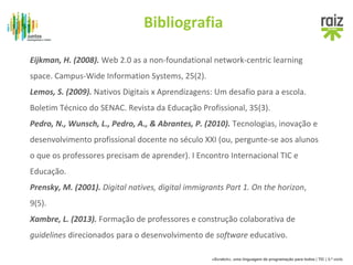Bibliografia 
Eijkman, H. (2008). Web 2.0 as a non-foundational network-centric learning 
space. Campus-Wide Information Systems, 25(2). 
Lemos, S. (2009). Nativos Digitais x Aprendizagens: Um desafio para a escola. 
Boletim Técnico do SENAC. Revista da Educação Profissional, 35(3). 
Pedro, N., Wunsch, L., Pedro, A., & Abrantes, P. (2010). Tecnologias, inovação e 
desenvolvimento profissional docente no século XXI (ou, pergunte-se aos alunos 
o que os professores precisam de aprender). I Encontro Internacional TIC e 
Educação. 
Prensky, M. (2001). Digital natives, digital immigrants Part 1. On the horizon, 
9(5). 
Xambre, L. (2013). Formação de professores e construção colaborativa de 
guidelines direcionados para o desenvolvimento de software educativo. 
«Scratch», uma linguagem de programação para todos | TIC | 3.º ciclo 
 