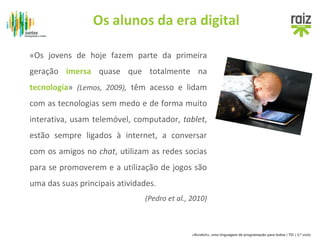 Os alunos da era digital 
«Os jovens de hoje fazem parte da primeira 
geração imersa quase que totalmente na 
tecnologia» (Lemos, 2009), têm acesso e lidam 
com as tecnologias sem medo e de forma muito 
interativa, usam telemóvel, computador, tablet, 
estão sempre ligados à internet, a conversar 
com os amigos no chat, utilizam as redes socias 
para se promoverem e a utilização de jogos são 
uma das suas principais atividades. 
(Pedro et al., 2010) 
«Scratch», uma linguagem de programação para todos | TIC | 3.º ciclo 
 