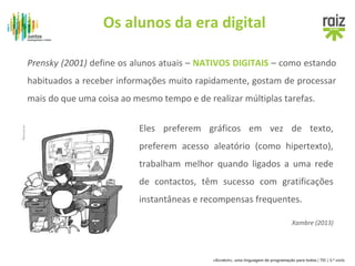 Os alunos da era digital 
Prensky (2001) define os alunos atuais – NATIVOS DIGITAIS – como estando 
habituados a receber informações muito rapidamente, gostam de processar 
mais do que uma coisa ao mesmo tempo e de realizar múltiplas tarefas. 
Eles preferem gráficos em vez de texto, 
preferem acesso aleatório (como hipertexto), 
trabalham melhor quando ligados a uma rede 
de contactos, têm sucesso com gratificações 
instantâneas e recompensas frequentes. 
Xambre (2013) 
«Scratch», uma linguagem de programação para todos | TIC | 3.º ciclo 
 