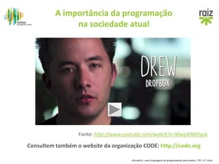 A importância da programação 
na sociedade atual 
Fonte: http://www.youtube.com/watch?v=MwLXrN0Yguk 
Consultem também o website da organização CODE: http://code.org 
«Scratch», uma linguagem de programação para todos | TIC | 3.º ciclo 
 
