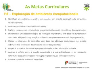 As Metas Curriculares 
P8 – Exploração de ambientes computacionais 
1. Identificar um problema a resolver ou conceber um projeto desenvolvendo perspetivas 
«Scratch», uma linguagem de programação para todos | TIC | 3.º ciclo 
interdisciplinares; 
2. Analisar o problema e decompô-lo em partes; 
3. Explorar componentes estruturais de programação disponíveis no ambiente de programação; 
4. Implementar uma sequência lógica de resolução do problema, com base nos fundamentos 
associados à lógica da programação e utilizando componentes estruturais da programação; 
5. Efetuar a integração de conteúdos, com base nos objetivos estabelecidos no projeto, 
estimulando a criatividade dos alunos na criação dos produtos; 
6. Respeitar os direitos de autor e a propriedade intelectual da informação utilizada; 
7. Analisar e refletir sobre a solução encontrada e a sua aplicabilidade e, se necessário, 
reformular a sequência lógica de resolução do problema, de forma colaborativa; 
8. Partilhar o produto produzido na Internet. 
 