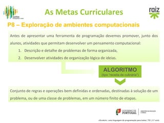 As Metas Curriculares 
P8 – Exploração de ambientes computacionais 
Antes de apresentar uma ferramenta de programação devemos promover, junto dos 
alunos, atividades que permitam desenvolver um pensamento computacional: 
Antes de apresentar uma ferramenta de programação devemos promover, junto dos 
alunos, atividades que permitam desenvolver um pensamento computacional: 
1. Descrição e detalhe de problemas de forma organizada, 
2. Desenvolver atividades de organização lógica de ideias. 
1. Descrição e detalhe de problemas de forma organizada, 
2. Desenvolver atividades de organização lógica de ideias. 
ALGORITMO 
(tipo “receita de culinária”) 
Conjunto de regras e operações bem definidas e ordenadas, destinadas à solução de um 
problema, ou de uma classe de problemas, em um número finito de etapas. 
«Scratch», uma linguagem de programação para todos | TIC | 3.º ciclo 
 