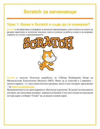 Scratch за начинаещи
Урок 1. Какво е Scratch и къде да го намерим?
Scratch е интерактивна платформа за визуално програмиране, която помага на децата да
развият креативно и логическо мислене, както и умения за работа в екип и да направят
първите си стъпки в програмирането.
Scratch е напълно безплатна разработка на Lifelong Kindergarten Group на
Масачузетския Технологичен Институт (MIT). Може да се използва в 2 варианта –
десктоп вариант, т.е. като самостоятелна програма, както и като интернет приложение
– на https://scratch.mit.edu/ .
Функционалността на двата варианта е абсолютно идентична. За целите на настоящото
упътване, ще използваме интернет варианта на Scratch. След като отидем на посочения
по-горе адрес и изберем “Create” ще да видим следния екран:
 