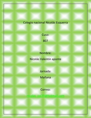 Colegio nacional Nicolás Esquerra


             Cuso:
              807


            Nombre:
    Nicolás Valentín aponte


            Jornada:
            Mañana


            Correo:
  nicolas_col39@hotmail.com
 