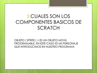 2.CUALES SON LOS
COMPONENTES BASICOS DE
SCRATCH
OBJETO ( SPRITE ) = ES UN OBJETO MOVIL
PROGRAMABLE. EN ESTE CASO ES UN PERSONAJE
QUE INTRODUCIMOS EN NUESTRO PROGRAMA
 