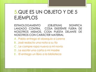 5.QUE ES UN OBJETO Y DE 5
EJEMPLOS
ESTIMOLOGAMENTO (OBJETIUM) SIGNIFICA
LANZADO CONTRA, COSA EXISTENTE FUERA DE
NOSOTROS MISMOS, COSA PUESTA DELANTE DE
NOSOTROS CON CARÁCTER MATERIAL
A . Pablo entrego el obsequio a Lorena
B . José redacto una nota a su tío
C . Le compre ropa nueva a mi novia
D . Le escribí una carta a mi madre
E . El entrego un libro a la biblioteca
 