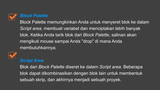 Block Palette
Block Palette memungkinkan Anda untuk menyeret blok ke dalam
Script area, membuat variabel dan menciptakan lebih banyak
blok. Ketika Anda tarik blok dari Block Palette, salinan akan
mengikuti mouse sampai Anda "drop" di mana Anda
membutuhkannya.
Script Area
Blok dari Block Palette diseret ke dalam Script area. Beberapa
blok dapat dikombinasikan dengan blok lain untuk membentuk
sebuah skrip, dan akhirnya menjadi sebuah proyek.
 