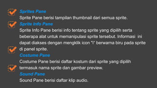 Sprites Pane
Sprite Pane berisi tampilan thumbnail dari semua sprite.
Sprite Info Pane
Sprite Info Pane berisi info tentang sprite yang dipilih serta
beberapa alat untuk memanipulasi sprite tersebut. Informasi ini
dapat diakses dengan mengklik icon "i“ berwarna biru pada sprite
di panel sprite.
Costume Pane
Costume Pane berisi daftar kostum dari sprite yang dipilih
termasuk nama sprite dan gambar preview.
Sound Pane
Sound Pane berisi daftar klip audio.
 