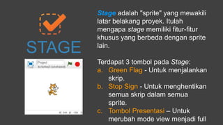 STAGE
Stage adalah "sprite" yang mewakili
latar belakang proyek. Itulah
mengapa stage memiliki fitur-fitur
khusus yang berbeda dengan sprite
lain.
Terdapat 3 tombol pada Stage:
a. Green Flag - Untuk menjalankan
skrip.
b. Stop Sign - Untuk menghentikan
semua skrip dalam semua
sprite.
c. Tombol Presentasi – Untuk
merubah mode view menjadi full
 