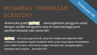 MUDAHKAH PEMAKAIAN
SCRATCH?
dirancang agar pemula yang baru belajar pemrograman tidak
melakukan kesalahan seperti kesalahan ketik syntax yang dapat menyebabkan
error. Dalam Scratch, anda hanya tinggal menyeret dan menggabungkan
beberapa blok program…semudah itu!!!
Antarmuka grafis memungkinkan pengguna untuk
dengan mudah mengontrol cara di mana berbagai jenis
perintah bereaksi satu sama lain.
 