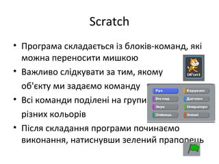 Scratch
• Програма складається із блоків-команд, які
можна переносити мишкою
• Важливо слідкувати за тим, якому
об'єкту ми задаємо команду
• Всі команди поділені на групи
різних кольорів
• Після складання програми починаємо
виконання, натиснувши зелений прапорець
 