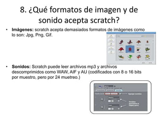 8. ¿Qué formatos de imagen y de
sonido acepta scratch?
• Imágenes: scratch acepta demasiados formatos de imágenes como
lo son: Jpg, Png, Gif.
• Sonidos: Scratch puede leer archivos mp3 y archivos
descomprimidos como WAW, AIF y AU (codificados con 8 o 16 bits
por muestro, pero por 24 muetreo.)
 