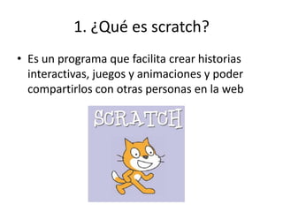 1. ¿Qué es scratch?
• Es un programa que facilita crear historias
interactivas, juegos y animaciones y poder
compartirlos con otras personas en la web
 
