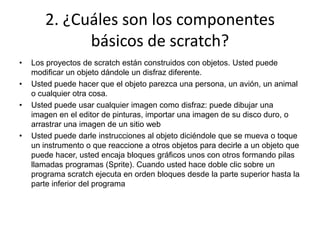 2. ¿Cuáles son los componentes
básicos de scratch?
• Los proyectos de scratch están construidos con objetos. Usted puede
modificar un objeto dándole un disfraz diferente.
• Usted puede hacer que el objeto parezca una persona, un avión, un animal
o cualquier otra cosa.
• Usted puede usar cualquier imagen como disfraz: puede dibujar una
imagen en el editor de pinturas, importar una imagen de su disco duro, o
arrastrar una imagen de un sitio web
• Usted puede darle instrucciones al objeto diciéndole que se mueva o toque
un instrumento o que reaccione a otros objetos para decirle a un objeto que
puede hacer, usted encaja bloques gráficos unos con otros formando pilas
llamadas programas (Sprite). Cuando usted hace doble clic sobre un
programa scratch ejecuta en orden bloques desde la parte superior hasta la
parte inferior del programa
 