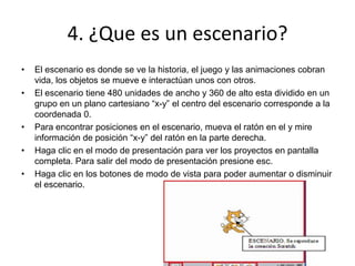 4. ¿Que es un escenario?
• El escenario es donde se ve la historia, el juego y las animaciones cobran
vida, los objetos se mueve e interactúan unos con otros.
• El escenario tiene 480 unidades de ancho y 360 de alto esta dividido en un
grupo en un plano cartesiano “x-y” el centro del escenario corresponde a la
coordenada 0.
• Para encontrar posiciones en el escenario, mueva el ratón en el y mire
información de posición “x-y” del ratón en la parte derecha.
• Haga clic en el modo de presentación para ver los proyectos en pantalla
completa. Para salir del modo de presentación presione esc.
• Haga clic en los botones de modo de vista para poder aumentar o disminuir
el escenario.
 