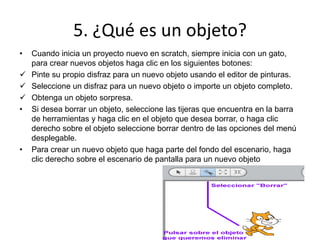 5. ¿Qué es un objeto?
• Cuando inicia un proyecto nuevo en scratch, siempre inicia con un gato,
para crear nuevos objetos haga clic en los siguientes botones:
 Pinte su propio disfraz para un nuevo objeto usando el editor de pinturas.
 Seleccione un disfraz para un nuevo objeto o importe un objeto completo.
 Obtenga un objeto sorpresa.
• Si desea borrar un objeto, seleccione las tijeras que encuentra en la barra
de herramientas y haga clic en el objeto que desea borrar, o haga clic
derecho sobre el objeto seleccione borrar dentro de las opciones del menú
desplegable.
• Para crear un nuevo objeto que haga parte del fondo del escenario, haga
clic derecho sobre el escenario de pantalla para un nuevo objeto
 