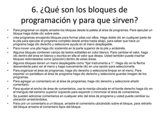 6. ¿Qué son los bloques de
programación y para que sirven?
• Para programar un objeto arrastre los bloques desde la paleta al área de programas. Para ejecutar un
bloque haga doble clic sobre este.
• cree programas encajando bloques para formar pilas con ellos. Haga doble clic en cualquier parte de
la pila para ejecutar el programa completo desde arriba hasta abajo, para saber que hace un
programa haga clic derecho y seleccione ayuda en el menú desplegable.
• Para mover una pila haga clic sostenido en la parte superior de la pila y arrástrela.
• Algunos bloques contienen campo de textos editables en color blanco. Para cambiar el valor, haga
clic dentro del área en blanco y escriba en ella el valor que desea. Usted también puede insertar
bloques redondeados como (posición) dentro de estas áreas.
• Algunos bloques tienen un menú desplegable como “fijar instrumento a 1”. Haga clic en la flecha
descendente para ver el menú y haga nuevamente clic en una opción para seleccionarla.
• Para organizar el área de programas, haga clic derecho y seleccione limpiar en el menú. Para
exportar un pantallazo al área de programa haga clic derecho y seleccione guardar imagen de los
programas.
• Para agregar un comentario en el área de programas, haga clic derecho y seleccione añadir
comentario.
• Para ajustar el ancho de área de comentarios, use la manija ubicada en el borde derecho haga clic en
el triangulo del extremo superior izquierdo para expandir o minimizar el área de comentarios.
• Se pueden adicionar comentarios en cualquier sitio del área de programa y usted puede cambiar su
ubicación arrastrándolos.
• Para unir un comentario a un bloque, arrastre el comentario ubicándolo sobre el bloque, para retirarlo
del bloque arrastre el comentario lejos del bloque
 